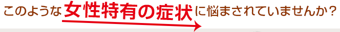 このような女性特有の症状に悩まされていませんか？