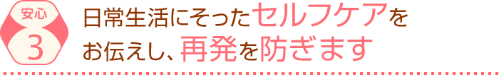 日常生活にそったセルフケアを お伝えし、再発を防ぎます